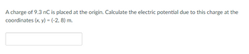 A charge of 9.3 nC is placed at the origin. Calculate the electric potential due to this charge at the
coordinates (x, y) = (-2, 8) m.