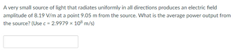 **Problem Statement: Average Power Output of a Light Source**

A very small source of light that radiates uniformly in all directions produces an electric field amplitude of 8.19 V/m at a point 9.05 m from the source. What is the average power output from the source? (Use \( c = 2.9979 \times 10^8 \, \text{m/s} \))

---

*Note to Educators: This problem involves the use of concepts such as electric field amplitude, power intensity, and their relationship with distance. This is a useful task for students learning about electromagnetism and power distribution in physics.*