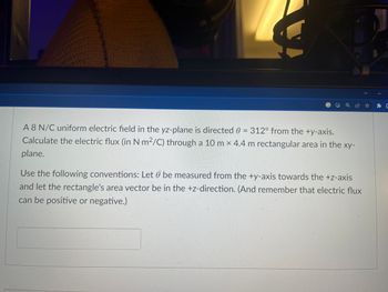 A 8 N/C uniform electric field in the yz-plane is directed 0 = 312° from the +y-axis.
Calculate the electric flux (in N-m²/C) through a 10 m x 4.4 m rectangular area in the xy-
plane.
Use the following conventions: Let 0 be measured from the +y-axis towards the +z-axis
and let the rectangle's area vector be in the +z-direction. (And remember that electric flux
can be positive or negative.)