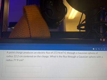 F
A point charge produces an electric flux of 273 N-m2/C through a Gaussian sphere of
radius 22.2 cm centered on the charge. What is the flux through a Gaussian sphere with a
radius 77.9 cm?