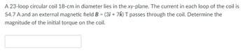 **Educational Content: Calculating Torque on a Circular Coil**

A 23-loop circular coil with a diameter of 18 cm is lying in the xy-plane. Each loop of the coil carries a current of 54.7 A. An external magnetic field \( \mathbf{B} = (3\mathbf{i} + 7\mathbf{k}) \, \text{T} \) is applied through the coil. The task is to determine the magnitude of the initial torque acting on the coil.

**Graphical Elements:**
There are no graphs or diagrams included in the image. 

This scenario requires applying principles from electromagnetism to find the torque on the coil. Understanding both the magnetic field and the coil's structure is crucial for solving such problems in physics.