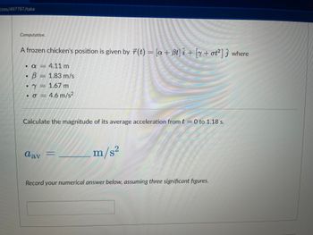 zzes/497787/take
Computation.
A frozen chicken's position is given by r(t) = [a+Bt] i + [y+ ot²] where
• a
• B
8
4.11 m
1.83 m/s
1.67 m
• σ = 4.6 m/s²
Calculate the magnitude of its average acceleration from t = 0 to 1.18 s.
dav =
m/s2
PONOR
Record your numerical answer below, assuming three significant figures.
Howy!
Home Cus