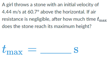 A girl throws a stone with an initial velocity of
4.44 m/s at 60.7° above the horizontal. If air
resistance is negligible, after how much time tmax
does the stone reach its maximum height?
tmax
S