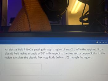 An electric field 7 N/C is passing through a region of area 2.1 m² in the xy-plane. If the
electric field makes an angle of 56° with respect to the area vector perpendicular to the
region, calculate the electric flux magnitude (in N-m²/C) through the region.