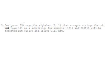 **Problem Statement:**

Design a Finite State Machine (FSM) over the alphabet {0, 1} that accepts strings which do **not** have "111" as a substring. For example, the strings "1011" and "000110" will be accepted, but "011100" and "111101" will not.

**Explanation:**

- The aim is to construct an FSM that processes binary strings and accepts only those that do not contain the sequence "111".
- The FSM should transition through states based on input symbols (0 or 1) and reach an accept state if the forbidden pattern does not occur.
- By definition, the FSM must halt in a non-accept state if "111" is encountered at any point while reading the input.

**Examples:**

- **Accepted Strings:** "1011", "000110"
- **Rejected Strings:** "011100", "111101"

Design your FSM with these rules in mind, and consider using a state diagram to represent transitions between states.