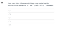 38.
How many of the following solids is(are) more soluble in acidic
solution than in pure water: KCI, MgCO3, FeS, Ca(OH)2, C6H5COOH?
1
4
3.
