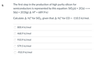 9.
The first step in the production of high purity silicon for
semiconductors is represented by this equation: SiO2(s) + 2C(s) →
Si(s) + 2CO(g) A Hº = 689.9 kJ
Calculate A H;° for SiO2, given that A H° for CO = -110.5 kJ/mol.
800.4 kJ/mol
468.9 kJ/mol
910.9 kJ/mol
579.5 kJ/mol
-910.9 kJ/mol
