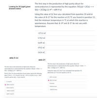 The first step in the production of high purity silicon for
semiconductors is represented by this equation: SiO2(s) + 2C(s) -
Looking for 33 [right] given
answers below
Si(s) + 2CO(g) A H° = 689.9 kJ
Using the value of A Srxn you calculated from question 10 and/or
the value of A G° for the reaction at 25 °C you found in question 11,
find the minimum temperature in °C at which this reaction is
spontaneous. Assume that A H° and A Sº do not vary with
temperature.
-271.2 oC
1.912 oC
1639 oC
1912 oC
1614 oC
delta S-rxn
delta G*
The first step in the production of high purity silicon for
semiconductors is represented by this equation: SiO2(s) + 2C(s) →
Si(s) + 2CO(g) A Hº = 689.9 kJ
The first step in the production of high purity silicon for
semiconductors is represented by this equation: SiO2(s) + 2C(s) –→
Si(s) + 2CO(g) A Hº = 689.9 kJ
Using the value of A Srxnº you calculated from question 10,
determine A G° for the reaction at 25 °C.
Find A Srxnº for the production of pure silicon, given the following
data: S° for C = 5.7 J/mol*K, for CO = 197.6 J/mol*K, for Si = 18.8
J/mol*K and for SiO2 = 41.8 J/mol*K.
329.1 kJ/mol
582.3 kJ/mol
O O J/mol*K
O kJ/mol
60.8 J/mol*K
106.8 kJ/mol
O 2314 J/mol*K
O -106.8 kJ/mol
-360.8 J/mol*K
168.9 J/mol*K
