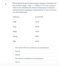 Photochemical smog is formed through a sequence of reactions, the
4.
fırst of which is N2(g) + O2(g)→
2NO(g). A H° for this reaction is
180.6 kJ/mol. Determine the minimum temperature at which this
reaction becomes spontaneous. Assume that A H° and A Sº do not
vary with temperature.
Substance
S° (J/mol*K)
N2(g)
191.5
O2{g)
205.0
NO(g)
210.6
NO2(g)
240.5
O(g)
161.0
This reaction will not be spontaneous at any temperature.
7039 oC
7585 oC
This reaction is spontaneous at all temperatures.
7312 oC
