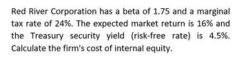 Red River Corporation has a beta of 1.75 and a marginal
tax rate of 24%. The expected market return is 16% and
the Treasury security yield (risk-free rate) is 4.5%.
Calculate the firm's cost of internal equity.