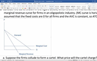 **Educational Text:**

**Title: Understanding Market Dynamics in Oligopolistic Industries**

Consider the curve shown in the figure below, which illustrates the market demand and marginal revenue curve for firms in an oligopolistic industry. Here, it's assumed that the fixed costs are zero for all firms and the average variable cost (AVC) is constant, making the average total cost (ATC) also constant.

**Diagram Explanation:**

- The vertical axis represents the price (P), and the horizontal axis represents the quantity (Q).
- The downward-sloping line labeled "Demand" illustrates how the quantity demanded decreases as the price increases.
- The "Marginal Revenue" curve also slopes downward and lies below the demand curve, indicating that marginal revenue decreases with an increase in quantity sold.
- A horizontal line labeled "Marginal Cost" represents the constant marginal cost for firms in this market.

**Problem:**

a. Suppose the firms collude to form a cartel. What price will the cartel charge?

---

This graph effectively demonstrates key concepts in oligopolistic market structures, including demand, marginal revenue, and marginal cost. Understanding these interactions is crucial in determining a firm's pricing and output strategies within such industries.