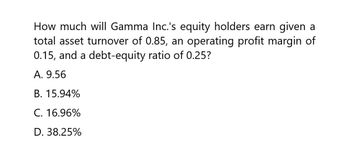 How much will Gamma Inc.'s equity holders earn given a
total asset turnover of 0.85, an operating profit margin of
0.15, and a debt-equity ratio of 0.25?
A. 9.56
B. 15.94%
C. 16.96%
D. 38.25%