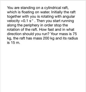 You are standing on a cylindrical raft,
which is floating on water. Initially the raft
together with you is rotating with angular
velocity =0.1 s-¹ . Then you start running
along the periphery in order stop the
rotation of the raft. How fast and in what
direction should you run? Your mass is 75
kg, the raft has mass 200 kg and its radius
is 15 m.