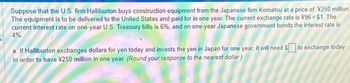 Suppose that the U.S. firm Halliburton buys construction equipment from the Japanese firm Komatsu at a price of ¥250 million
The equipment is to be delivered to the United States and paid for in one year. The current exchange rate is ¥96 = $1. The
current interest rate on one-year U.S. Treasury bills is 6%, and on one-year Japanese government bonds the interest rate is
4%.
a. If Halliburton exchanges dollars for yen today and invests the yen in Japan for one year, it will need to exchange today
in order to have ¥250 million in one year. (Round your response to the nearest dollar)