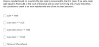 Given a circular linked list in which the last node is connected to the first node. If we set a node
curr equal to first node at the start of traversal and we start traversing the circular linked list,
the condition to check if we have reached the end of the list then becomes
curr = first
curr.next == null
curr.next.next == first
curr.next == first
None of the Above
