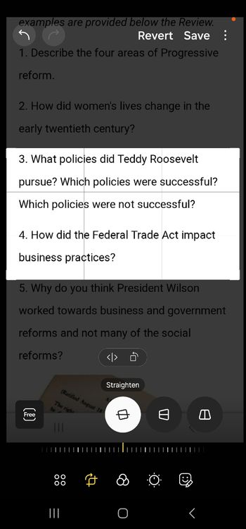 examples are provided below the Review.
Revert Save:
1. Describe the four areas of Progressive
reform.
2. How did women's lives change in the
early twentieth century?
3. What policies did Teddy Roosevelt
pursue? Which policies were successful?
Which policies were not successful?
4. How did the Federal Trade Act impact
business practices?
5. Why do you think President Wilson
worked towards business and government
reforms and not many of the social
reforms?
Free
(7)
(Ratified August 18
The righ
<> Ô
Straighten
中
日
ล
|||
=
O