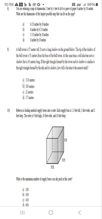 10:59
8)
Sbb
G
N 5G
96%
You are reducing a map of dimensions 2 feet by 3 feet to fit to a piece of paper 8 inches by 10 inches.
What are the dimensions of the largest possible map that can fit on the page?
62/3 inches by 10 inches
8 inches by 62/3 inches
5 1/3 inches by 10 inches
d)
8 inches by 10 inches
9)
A bell tower is 17 meters tall. It casts a long shadow on the ground below. The tip of the shadow of
the bell tower is 51 meters from the base of the bell tower. At the same time, a tall elm tree casts a
shadow that is 63 meters long. If the right triangle formed by the tower and its shadow is similar to
the right triangle formed by the elm and its shadow, how tall is the elm to the nearest tenth?
13.8 meters
189 meters
10)
c) 21 meters
d) 3.7 meters
Rebecca is loading medical supply boxes into a crate. Each supply box is 1.5 feet tall, 1 foot wide, and 2
feet deep. The crate is 9 feet high, 10 feet wide, and 10 feet deep.
10ft
10ft
9 ft
What is the maximum number of supply boxes can she pack in this crate?
a) 200
b) 300
c) 450
d) 600
|||
ก
<