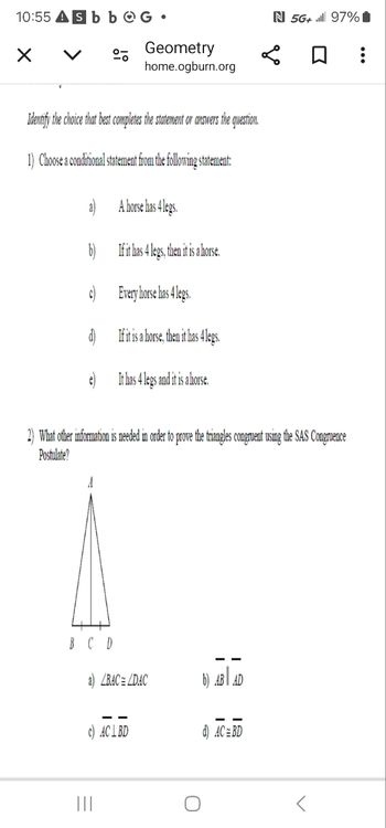 10:55 Asb bOG •
く
%
N 5G+ 97%
Geometry
home.ogburn.org
Identify the choice that best completes the statement or answers the question.
1) Choose a conditional statement from the following statement:
a)
A horse has 4 legs.
b) If it has 4 legs, then it is a horse.
c) Every horse has 4 legs.
d)
If it is a horse, then it has 4 legs.
e)
It has 4 legs and it is a horse.
2) What other information is needed in order to prove the triangles congruent using the SAS Congruence
Postulate?
A
B C D
a) BACLDAC
b) AB AD
c) ACL BD
d) AC BD
|||
0