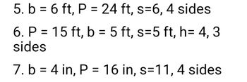 5. b = 6 ft, P = 24 ft, s=6, 4 sides
6. P = 15 ft, b = 5 ft, s=5 ft, h= 4, 3
sides
7. b = 4 in, P = 16 in, s=11, 4 sides