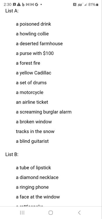 2:30 SA b MMG
List A:
a poisoned drink
a howling collie
a deserted farmhouse
a purse with $100
a forest fire
a yellow Cadillac
a set of drums
a motorcycle
an airline ticket
a screaming burglar alarm
a broken window
tracks in the snow
a blind guitarist
List B:
a tube of lipstick
a diamond necklace
a ringing phone
a face at the window
N 5G 81%