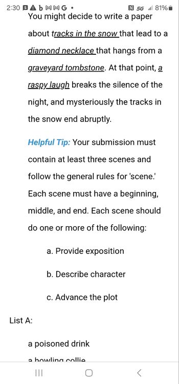 2:30 SA b MMG •
N 5G 81%
You might decide to write a paper
about tracks in the snow that lead to a
diamond necklace that hangs from a
graveyard tombstone. At that point, a
raspy laugh breaks the silence of the
night, and mysteriously the tracks in
the snow end abruptly.
Helpful Tip: Your submission must
contain at least three scenes and
follow the general rules for 'scene.'
Each scene must have a beginning,
middle, and end. Each scene should
do one or more of the following:
a. Provide exposition
b. Describe character
c. Advance the plot
List A:
a poisoned drink
a bowling collie