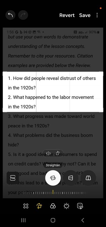 1:56 Gb MOD.
Revert Save ⠀
N 5G+ al 90%
but use your own words to demonstrate
understanding of the lesson concepts.
Remember to cite your resources. Citation
examples are provided below the Review.
1. How did people reveal distrust of others
in the 1920s?
2. What happened to the labor movement
in the 1920s?
3. What progress was made toward world
peace in the 1920s?
4. What problems did the business boom
hide?
5. Is it a good idea for Onsumers to spend
on credit cards? W Straighten Why not? Can it be
Free
good and bad
Our this lead to a s
your positionu
中
lit?
lp..n? in
|||
=
O