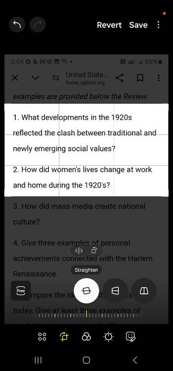 Revert Save ⠀
N 5G 89%
United State...
home.ogburn.org
2:04 Gb MOD.
Х <
examples are provided below the Review.
1. What developments in the 1920s
reflected the clash between traditional and
newly emerging social values?
2. How did women's lives change at work
and home during the 1920's?
3. How did mass media create national
culture?
4. Give three examples of personal
<> ŏ
achievements connected with the Harlem
Renaissance.
(
Free
mpare the id
today. Give at leas
Straighten
's
examples of
A
|||
=
O