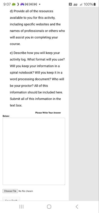 9:07 MMM
d) Provide all of the resources
available to you for this activity,
including specific websites and the
names of professionals or others who
will assist you in completing your
course.
N 5G 100%
e) Describe how you will keep your
activity log. What format will you use?
Will you keep your information in a
spiral notebook? Will you keep it in a
word processing document? Who will
be your proctor? All of this
information should be included here.
Submit all of this information in the
text box.
Below:
Please Write Your Answer
Choose File No file chosen
Cave Dun
О