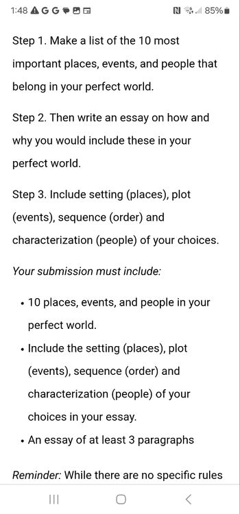 1:48 AGG
N85%
Step 1. Make a list of the 10 most
important places, events, and people that
belong in your perfect world.
Step 2. Then write an essay on how and
why you would include these in your
perfect world.
Step 3. Include setting (places), plot
(events), sequence (order) and
characterization (people) of your choices.
Your submission must include:
• 10 places, events, and people in your
perfect world.
• Include the setting (places), plot
(events), sequence (order) and
characterization (people) of your
choices in your essay.
• An essay of at least 3 paragraphs
Reminder: While there are no specific rules
|||