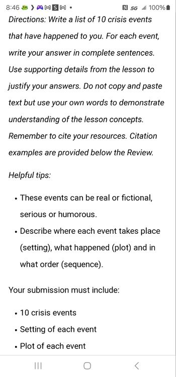 8:46 MSM
N 5G 100%
Directions: Write a list of 10 crisis events
that have happened to you. For each event,
write your answer in complete sentences.
Use supporting details from the lesson to
justify your answers. Do not copy and paste
text but use your own words to demonstrate
understanding of the lesson concepts.
Remember to cite your resources. Citation
examples are provided below the Review.
Helpful tips:
.
These events can be real or fictional,
serious or humorous.
• Describe where each event takes place
(setting), what happened (plot) and in
what order (sequence).
Your submission must include:
• 10 crisis events
•
Setting of each event
• Plot of each event
|||