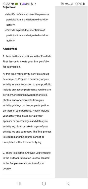 9:22
Objectives:
> Mb⚫
• Identify, define, and describe personal
participation in a designated outdoor
activity.
• Provide explicit documentation of
participation in a designated outdoor
activity
Assignment:
1. Refer to the instructions in the 'Read Me
First' lesson to create your final portfolio
for submission.
At this time your activity portfolio should
be complete. Prepare a summary of your
activity as an introduction to your portfolio.
Include any accomplishments you feel are
pertinent, including newspaper articles,
photos, and/or comments from your
activity guides, coaches, or participation
partners in your portfolio. Finally, include
your activity log. Make certain your
sponsor or proctor signs and dates your
activity log. Scan or take images of your
activity log and summary. The final project
is required and the course cannot be
completed without the activity log.
2. There is a sample Activity Log template
in the Outdoor Education Journal located
in the Supplementals section of your
course.
|||
ก
О
N 5G+ 100%|