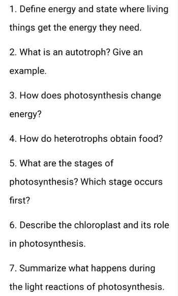 1. Define energy and state where living
things get the energy they need.
2. What is an autotroph? Give an
example.
3. How does photosynthesis change
energy?
4. How do heterotrophs obtain food?
5. What are the stages of
photosynthesis? Which stage occurs
first?
6. Describe the chloroplast and its role
in photosynthesis.
7. Summarize what happens during
the light reactions of photosynthesis.