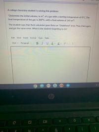 A college chemistry student is solving this problem:
"Determine the initial volume, in m, of a gas with a starting temperature of 0°C. The
final temperature of the gas is 200°C, with a final volume of 145 m3."
The student says that their calculator gave them an "Undefined" error. They tried again,
and got the same error. What is the student forgetting to do?
Edit View Insert Format Tools Table
12pt v
Paragraph v
BIU
A v
回立
hp
C
0%
&
司
