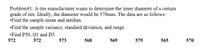 Problem#1: A tire manufacturer wants to determine the inner diameter of a certain
grade of tire. Ideally, the diameter would be 570mm. The data are as follows:
•Find the sample mean and median.
•Find the sample variance, standard deviation, and range.
•Find P50, Ql and D3
572
572
573
568
569
575
565
570
