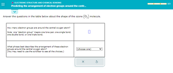 =
O ELECTRONIC STRUCTURE AND CHEMICAL BONDING
Predicting the arrangement of electron groups around the centr...
Answer the questions in the table below about the shape of the ozone (03) molecule.
How many electron groups are around the central oxygen atom?
Note: one "electron group" means one lone pair, one single bond,
one double bond, or one triple bond.
What phrase best describes the arrangement of these electron
groups around the central oxygen atom?
(You may need to use the scrollbar to see all the choices.)
(choose one)
X
0/3