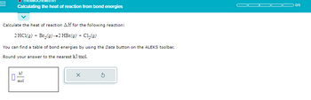 Calculating the heat of reaction from bond energies
Calculate the heat of reaction AH for the following reaction:
2 HC1(g) + Br₂(g) →2 HBr(g) + C1₂(g)
You can find a table of bond energies by using the Data button on the ALEKS toolbar.
Round your answer to the nearest kJ/mol.
mol
X
0/5