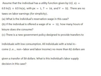 Assume that the individual has a utility function given by U(I, x) =
0.5 In(1) + 0.5 In(x), with px = 1, T = 16, and Y = 32. There are no
taxes on labor earnings (for simplicity).
(a) What is the individual's reservation wage in this case?
(b) If the individual is offered a wage of w = 12, how many hours of
leisure does she consume?
(c) There is a new government policy designed to provide transfers to
individuals with low consumption. All individuals with a total in-
come (i.e., non - labor and labor income) no more than 82 dollars are
given a transfer of 50 dollars. What is this individual's labor supply
decision in this case?