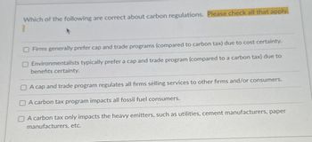 Which of the following are correct about carbon regulations. Please check all that apply.
Firms generally prefer cap and trade programs (compared to carbon tax) due to cost certainty.
Environmentalists typically prefer a cap and trade program (compared to a carbon tax) due to
benefits certainty.
A cap and trade program regulates all firms selling services to other firms and/or consumers.
A carbon tax program impacts all fossil fuel consumers.
A carbon tax only impacts the heavy emitters, such as utilities, cement manufacturers, paper
manufacturers, etc.