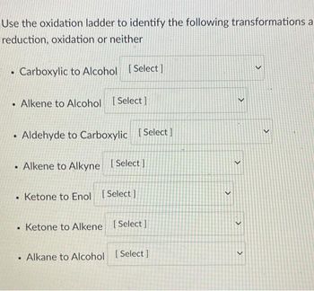 Use the oxidation ladder to identify the following transformations a
reduction, oxidation or neither
Carboxylic to Alcohol [Select]
Alkene to Alcohol [Select]
• Aldehyde to Carboxylic [Select]
Alkene to Alkyne [Select]
.
Ketone to Enol [Select]
• Ketone to Alkene [Select]
●
Alkane to Alcohol [Select]
<
<
<
<
>