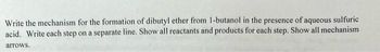 Write the mechanism for the formation of dibutyl ether from 1-butanol in the presence of aqueous sulfuric
acid. Write each step on a separate line. Show all reactants and products for each step. Show all mechanism
arrows.