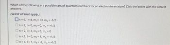 Which of the following are possible sets of quantum numbers for an electron in an atom? Click the boxes with the correct
answers.
(Select all that apply.)
On=6, 1-4, m₁=+3, m₂ = -1/2
On=3,1=0, m₁ = 0, m₂ = +1/2
On=2,1=3, m₁ = 0, ms=0
On=1,1=0, m₁=1, m₂ = +1/2
On=4,1=1, m = -2, m₂ = +1/2