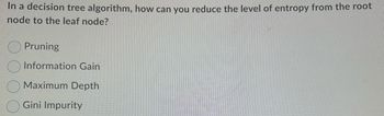In a decision tree algorithm, how can you reduce the level of entropy from the root
node to the leaf node?
Pruning
Information Gain
Maximum Depth
Gini Impurity