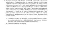 4. A company wanting to build a hotel in downtown St. John's needs to buy two ad-
jacent properties. The appraised values for Properties 1 and 2 are $1,000,000, and
$2,600,000 respectively. They can try to buy these properties (by making separate
offers to the two owners) for 50% more than the appraised value, for which there is
a 75% chance that the owner of Property 1 would agree to sell, and an 80% chance
that the owner of Property 2 would agree to sell. If an offer at 1.5 times appraised
value is turned down, they could then offer double the appraised value for that prop-
erty, for which it is certain that the owner (of either property) would agree to sell.
Ending up with no properties is worth nothing; ending up with just one property
is worth only the appraised value of that one property; ending up owning both is
worth $6,000,000.
(a) Given that at the outset any offer to buy would be made to both owners simulta-
neously, draw a decision tree to determine what the hotel developer should do.
(Hint: You might find it easier to imbed all costs at the end.)
(b) Determine the EVPI by any method.
