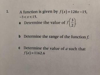 1.
A function is given by f(x)=128x-15,
-3<x< 15.
a Determine the value of
()
2
b Determine the range of the function f.
c Determine the value of a such that
f(a)=1162.6