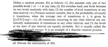 Define a random process ✗(t) as follows: (1) X(t) assumes only one of two
possible levels 1 or -1 at any time, (2) X(t) switches back and forth between
its two levels randomly with time, (3) the number of level transitions in any
time interval is a Poisson random variable, that is, the probability of exactly
k transitions, when the average rate of transitions is λ, is given by
[(t)/k!] exp(-), (4) transitions occurring in any time interval are sta-
tistically independent of transitions in any other interval, and (5) the levels
at the start of any interval are equally probable. X(t) is usually called the
random telegraph process. It is an example of a discrete random process.
function o
Seess
(d) Discuss the stationarity of X(t).