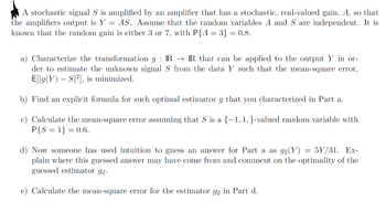 A stochastic signal S is amplified by an amplifier that has a stochastic, real-valued gain, A, so that
the amplifiers output is Y = AS. Assume that the random variables A and S are independent. It is
known that the random gain is either 3 or 7, with P{A = 3} = 0.8.
a) Characterize the transformation g: IR→IR that can be applied to the output Y in or-
der to estimate the unknown signal S from the data Y such that the mean-square error,
E[lg(Y) S2], is minimized.
b) Find an explicit formula for such optimal estimator g that you characterized in Part a.
c) Calculate the mean-square error assuming that S is a {-1, 1, }-valued random variable with
P{S=1} = 0.6.
d) Now someone has used intuition to guess an answer for Part a as 92(Y) = 5Y/31. Ex-
plain where this guessed answer may have come from and comment on the optimality of the
guessed estimator 92.
e) Calculate the mean-square error for the estimator 92 in Part d.