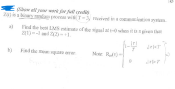 (Show all your work for full credit)
Z(1) is a binary random process with T-3, received in a communication system.
a)
Find the best LMS estimate of the signal at t=0 when it is a given that
Z(1)=-1 and Z(2) = +1.
*KT
b) Find the mean square error.
Note: R(T)=
0
JDT