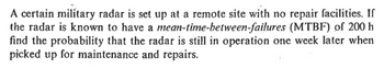 A certain military radar is set up at a remote site with no repair facilities. If
(MTBF) of 200 h
the radar is known to have a mean-time-between-failures
find the probability that the radar is still in operation one week later when
picked up for maintenance and repairs.