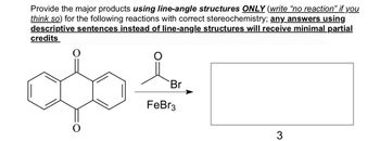 Provide the major products using line-angle structures ONLY (write "no reaction" if you
think so) for the following reactions with correct stereochemistry; any answers using
descriptive sentences instead of line-angle structures will receive minimal partial
credits
Br
FeBr3
O
3