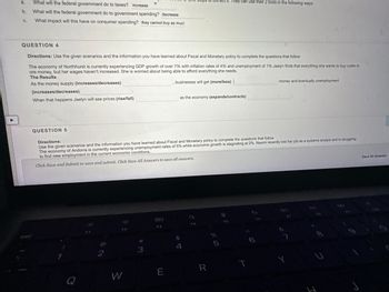 a.
b.
C.
What will the federal government do to taxes? increase
What will the federal government do to government spending? decrease
What impact will this have on consumer spending? they cannot buy as mucl
QUESTION 5
QUESTION 4
Directions: Use the given scenarios and the information you have learned about Fiscal and Monetary policy to complete the questions that follow
The economy of Northhurst is currently experiencing GDP growth of over 7% with inflation rates of 4% and unemployment of 1% Jaelyn finds that everything she wants to buy costs m
ore money, but her wages haven't increased. She is worried about being able to afford everything she needs.
The Results
As the money supply (increases/decreases)
businesses will get (more/less) |
(increases/decreases)
When that happens Jaelyn will see prices (rise/fall)
Q
2
F2
Directions:
Use the given scenarios and the information you have learned about Fiscal and Monetary policy to complete the questions that follow
The economy of Andorra is currently experiencing unemployment rates of 5% while economic growth is stagnating at 2%. Naomi recently lost her job as a systems analyst and is struggling
to find new employment in the current economic conditions.
Click Save and Submit to save and submit. Click Save All Answers to save all answers.
W
3
F3
E
steps
as the economy (expands/contracts)
$
4
O
FA
R
%
They can use their 2 tools in the following ways:
5
ទេ
FS
money and eventually unemployment
T
J
ㄱ
Y
U
م لری
Save All Answers